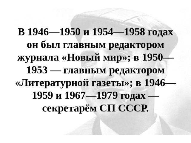В 1946—1950 и 1954—1958 годах он был главным редактором журнала «Новый мир»; в 1950—1953 — главным редактором «Литературной газеты»; в 1946—1959 и 1967—1979 годах — секретарём СП СССР. 