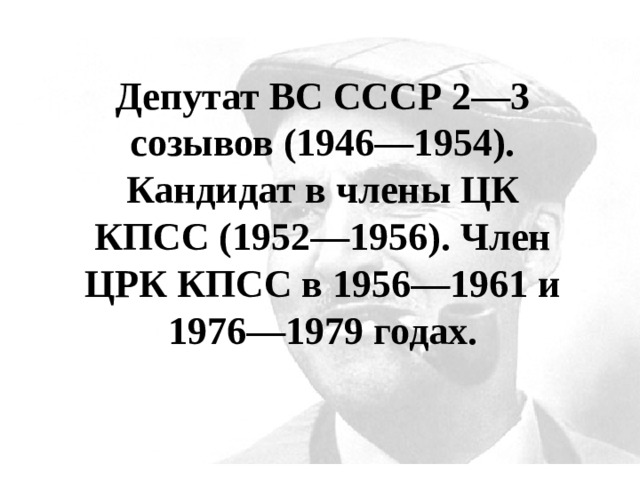 Депутат ВС СССР 2—3 созывов (1946—1954). Кандидат в члены ЦК КПСС (1952—1956). Член ЦРК КПСС в 1956—1961 и 1976—1979 годах. 