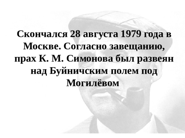 Скончался 28 августа 1979 года в Москве. Согласно завещанию, прах К. М. Симонова был развеян над Буйничским полем под Могилёвом 