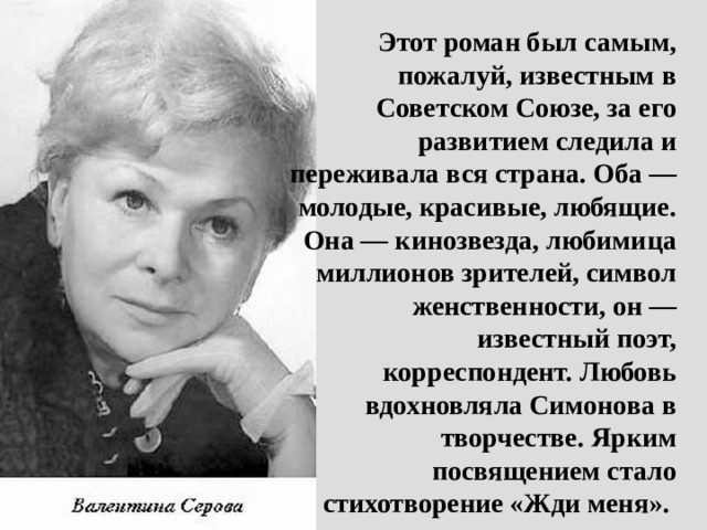 Этот роман был самым, пожалуй, известным в Советском Союзе, за его развитием следила и переживала вся страна. Оба — молодые, красивые, любящие. Она — кинозвезда, любимица миллионов зрителей, символ женственности, он — известный поэт, корреспондент. Любовь вдохновляла Симонова в творчестве. Ярким посвящением стало стихотворение «Жди меня». 