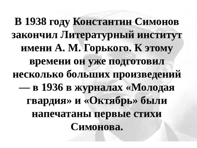 В 1938 году Константин Симонов закончил Литературный институт имени А. М. Горького. К этому времени он уже подготовил несколько больших произведений — в 1936 в журналах «Молодая гвардия» и «Октябрь» были напечатаны первые стихи Симонова. 