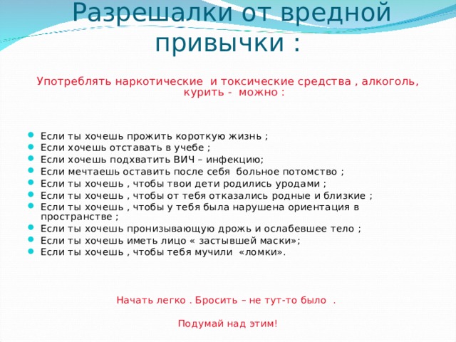 Разрешалки от вредной привычки : Употреблять наркотические и токсические средства , алкоголь, курить - можно : Если ты хочешь прожить короткую жизнь ; Если хочешь отставать в учебе ; Если хочешь подхватить ВИЧ – инфекцию; Если мечтаешь оставить после себя больное потомство ; Если ты хочешь , чтобы твои дети родились уродами ; Если ты хочешь , чтобы от тебя отказались родные и близкие ; Если ты хочешь , чтобы у тебя была нарушена ориентация в пространстве ; Если ты хочешь пронизывающую дрожь и ослабевшее тело ; Если ты хочешь иметь лицо « застывшей маски»; Если ты хочешь , чтобы тебя мучили «ломки». Начать легко . Бросить – не тут-то было . Подумай над этим! 