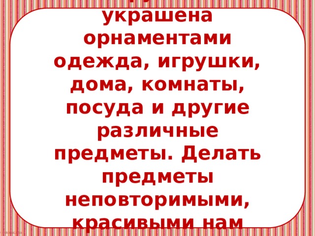 Украшения всюду вокруг нас – украшена орнаментами одежда, игрушки, дома, комнаты, посуда и другие различные предметы. Делать предметы неповторимыми, красивыми нам помогает Мастер Украшения. 