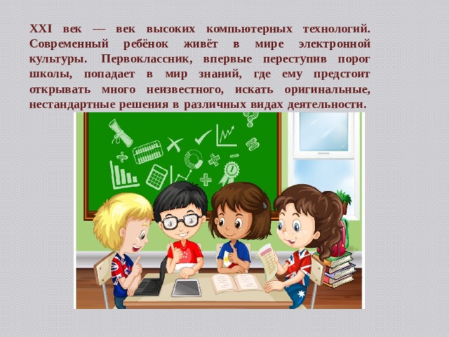 XXI век — век высоких компьютерных технологий. Современный ребёнок живёт в мире электронной культуры.  Первоклассник, впервые переступив порог школы, попадает в мир знаний, где ему предстоит открывать много неизвестного, искать оригинальные, нестандартные решения в различных видах деятельности.   