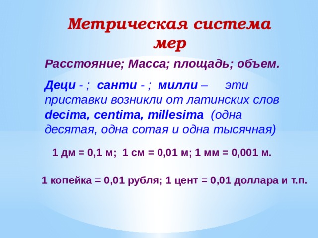 Метрическая система мер Расстояние; Масса; площадь; объем. Деци - ; санти - ; милли – эти приставки возникли от латинских слов decima, centima, millesima (одна десятая, одна сотая и одна тысячная) 1 дм = 0,1 м; 1 см = 0,01 м; 1 мм = 0,001 м. 1 копейка = 0,01 рубля; 1 цент = 0,01 доллара и т.п.  