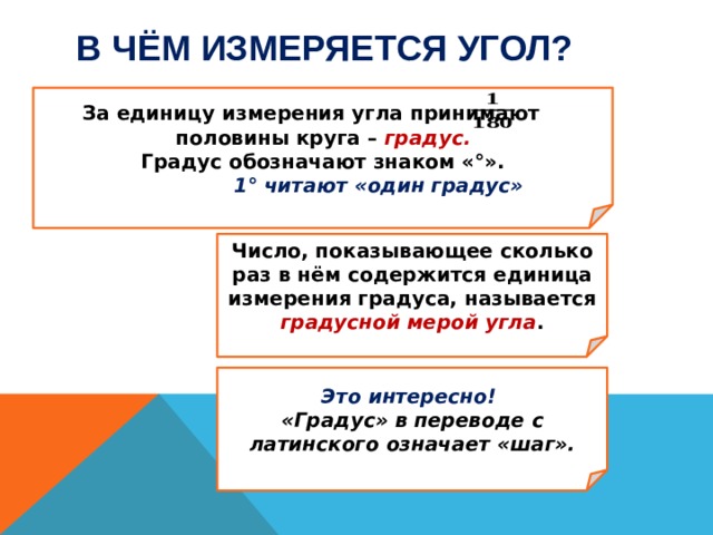 В чём измеряется угол?   За единицу измерения угла принимают половины круга – градус. Градус обозначают знаком «°».  1° читают «один градус»  Число, показывающее сколько раз в нём содержится единица измерения градуса, называется  градусной мерой угла .  Это интересно! «Градус» в переводе с латинского означает «шаг».  