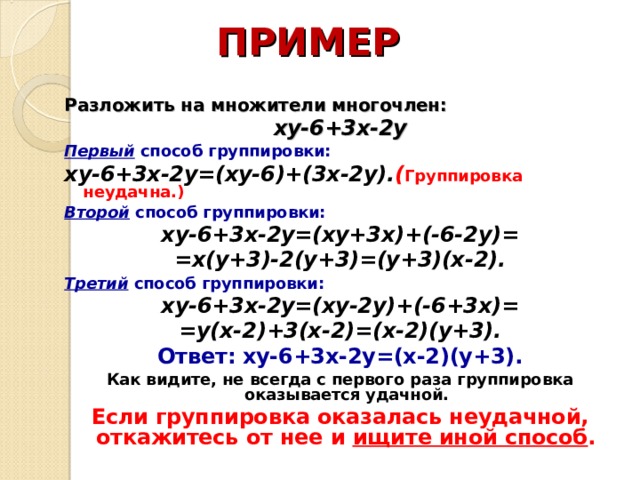 ПРИМЕР Разложить на множители многочлен: xy-6+3 х -2y Первый способ группировки:  xy-6+3 х -2y=(xy-6)+(3x-2y) . ( Группировка неудачна.) Второй способ группировки: xy-6+3 х -2y=(xy+3x)+(-6-2y) = =x(y+3)-2(y+3)=(y+3)(x-2) . Третий способ группировки: xy-6+3 х -2y=(xy-2y)+(-6+3x)= = y(x-2)+3(x-2) = (x-2)(y+3) . Ответ:  xy-6+3 х -2y=(x-2)(y+3) . Как видите, не всегда с первого раза группировка оказывается удачной. Если группировка оказалась неудачной, откажитесь от нее и ищите иной способ .   