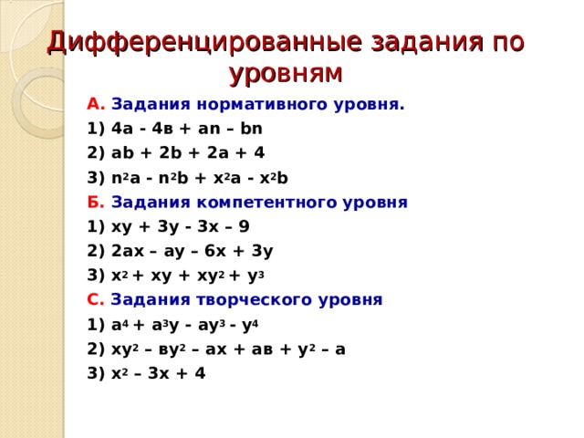 Дифференцированные задания по уровням А. Задания нормативного уровня. 1) 4а - 4в + аn – bn 2) ab  + 2b  +  2a  +  4 3) n 2 a  -  n 2 b  +  x 2 a  - x 2 b Б.  Задания компетентного уровня 1) xy + 3 y - 3 x – 9 2) 2 a х – a у – 6х + 3у 3) х 2 + xy + xy 2 + y 3 С. Задания творческого уровня 1) a 4 + a 3 y - a y 3 - y 4 2) ху 2 – ву 2 – ах + ав + у 2 – а 3) х 2 – 3 х + 4  