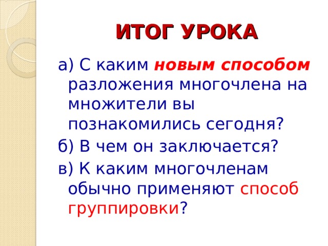 ИТОГ УРОКА а) С каким новым способом разложения многочлена на множители вы познакомились сегодня? б) В чем он заключается? в) К каким многочленам обычно применяют способ группировки ? 