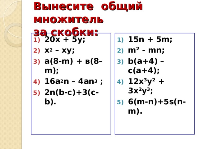 Вынесите общий множитель  за скобки: 20х + 5 y ; х 2 – ху; а ( 8 -m) + в ( 8 –m); 16а 2 n – 4 а n 3 ; 2 n(b-c)+3(c-b). 15n + 5m ; m² - mn; b(a+4) – c(a+4); 12x³y² + 3x²y³; 6(m-n)+5s(n-m).     