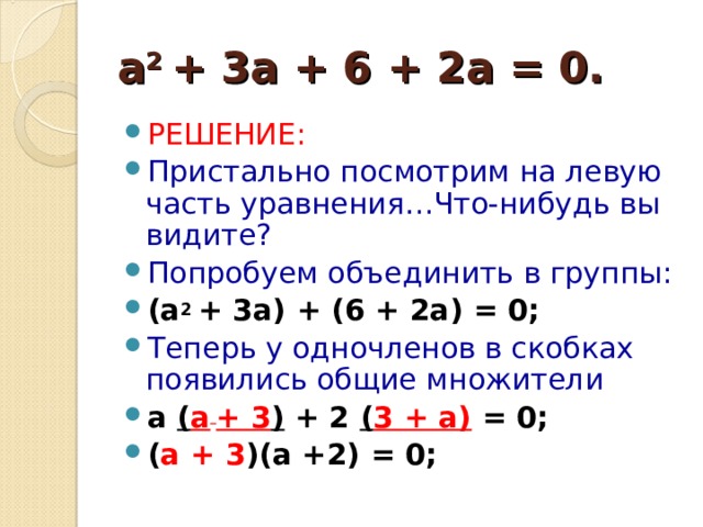 a 2 + 3 a + 6 + 2 a = 0. РЕШЕНИЕ: Пристально посмотрим на левую часть уравнения…Что-нибудь вы видите? Попробуем объединить в группы: ( a 2 + 3 a ) + (6 + 2 a ) = 0; Теперь у одночленов в скобках появились общие множители а  ( а  + 3 ) + 2  ( 3 + а)  = 0; ( а + 3 )(а +2) = 0;  