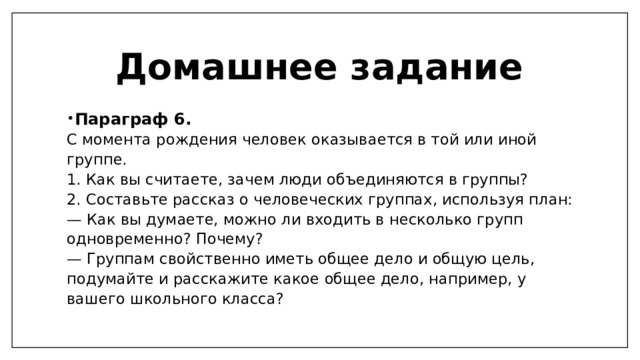 Домашнее задание Параграф 6. С момента рождения человек оказывается в той или иной группе. 1. Как вы считаете, зачем люди объединяются в группы? 2. Составьте рассказ о человеческих группах, используя план: — Как вы думаете, можно ли входить в несколько групп одновременно? Почему? — Группам свойственно иметь общее дело и общую цель, подумайте и расскажите какое общее дело, например, у вашего школьного класса? 