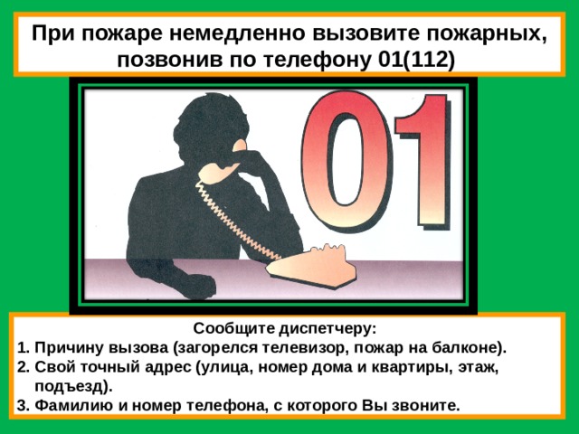 При пожаре немедленно вызовите пожарных, позвонив по телефону 01(112) Сообщите диспетчеру: 1. Причину вызова (загорелся телевизор, пожар на балконе). 2. Свой точный адрес (улица, номер дома и квартиры, этаж,  подъезд). 3. Фамилию и номер телефона, с которого Вы звоните. 