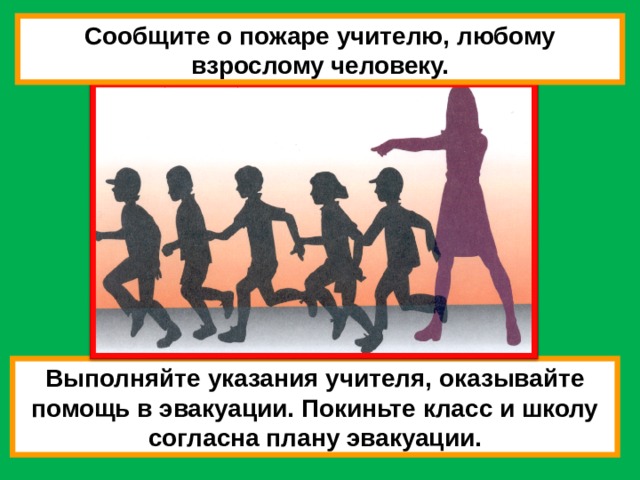 Сообщите о пожаре учителю, любому взрослому человеку. Выполняйте указания учителя, оказывайте помощь в эвакуации. Покиньте класс и школу согласна плану эвакуации. 