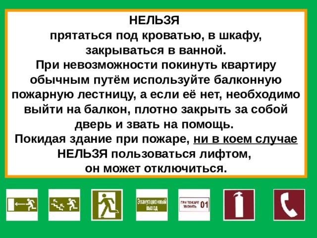 НЕЛЬЗЯ прятаться под кроватью, в шкафу, закрываться в ванной. При невозможности покинуть квартиру обычным путём используйте балконную пожарную лестницу, а если её нет, необходимо выйти на балкон, плотно закрыть за собой дверь и звать на помощь. Покидая здание при пожаре, ни в коем случае НЕЛЬЗЯ пользоваться лифтом, он может отключиться. 