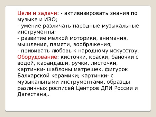 Цели и задачи : - активизировать знания по музыке и ИЗО; - умение различать народные музыкальные инструменты; - развитие мелкой моторики, внимания, мышления, памяти, воображения; - прививать любовь к народному искусству. Оборудование : кисточки, краски, баночки с водой, карандаши, ручки, листочки, картинки- шаблоны матрешек, фигурок Балхарской керамики; картинки- с музыкальными инструментами, образцы различных росписей Центров ДПИ России и Дагестана,. . 