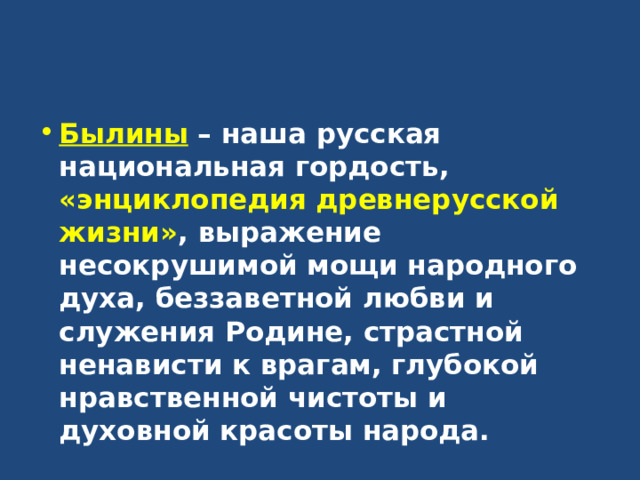 Былины – наша русская национальная гордость, «энциклопедия древнерусской жизни» , выражение несокрушимой мощи народного духа, беззаветной любви и служения Родине, страстной ненависти к врагам, глубокой нравственной чистоты и духовной красоты народа. 