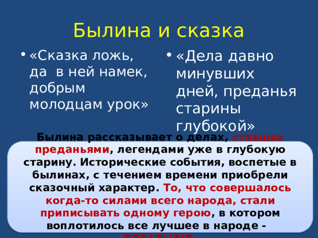 Былина и сказка «Сказка ложь, да в ней намек, добрым молодцам урок» «Дела давно минувших дней, преданья старины глубокой» Былина рассказывает о делах, ставших преданьями , легендами уже в глубокую старину. Исторические события, воспетые в былинах, с течением времени приобрели сказочный характер. То, что совершалось когда-то силами всего народа, стали приписывать одному герою , в котором воплотилось все лучшее в народе - БОГАТЫРЮ. 