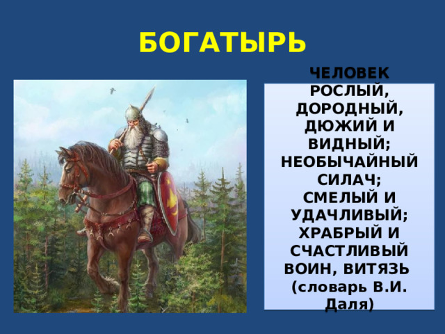 БОГАТЫРЬ ЧЕЛОВЕК РОСЛЫЙ, ДОРОДНЫЙ, ДЮЖИЙ И ВИДНЫЙ; НЕОБЫЧАЙНЫЙ СИЛАЧ; СМЕЛЫЙ И УДАЧЛИВЫЙ; ХРАБРЫЙ И СЧАСТЛИВЫЙ ВОИН, ВИТЯЗЬ (словарь В.И. Даля)  