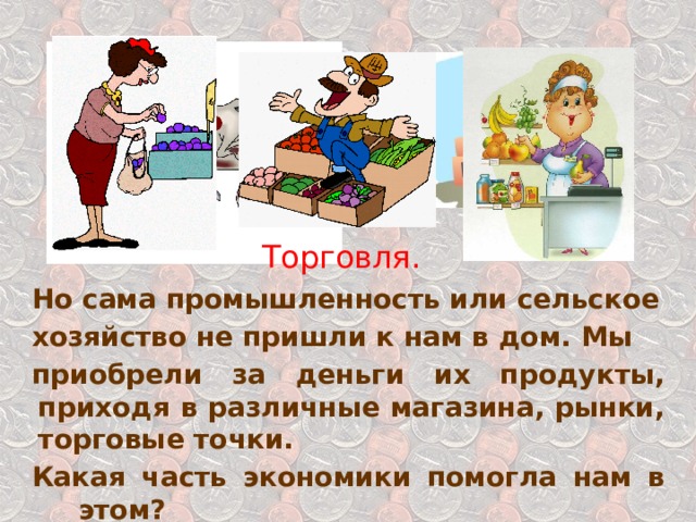 Торговля. Но сама промышленность или сельское хозяйство не пришли к нам в дом. Мы приобрели за деньги их продукты, приходя в различные магазина, рынки, торговые точки. Какая часть экономики помогла нам в этом? 