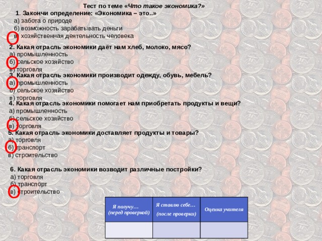 Тест по теме « Что такое экономика?»  1 . Закончи определение: «Экономика – это..» а) забота о природе б) возможность зарабатывать деньги в) хозяйственная деятельность человека О 2. Какая отрасль экономики даёт нам хлеб, молоко, мясо? а) промышленность б) сельское хозяйство в) торговля О 3 . Какая отрасль экономики производит одежду, обувь, мебель? а) промышленность б) сельское хозяйство в) торговля О 4. Какая отрасль экономики помогает нам приобретать продукты и вещи? а) промышленность б) сельское хозяйство в) торговля О 5. Какая отрасль экономики доставляет продукты и товары? а) торговля б) транспорт в) строительство О  6. Какая отрасль экономики возводит различные постройки? а) торговля б) транспорт в) строительство О Я получу… (перед проверкой)   Я ставлю себе… (после проверки)   Оценка учителя    