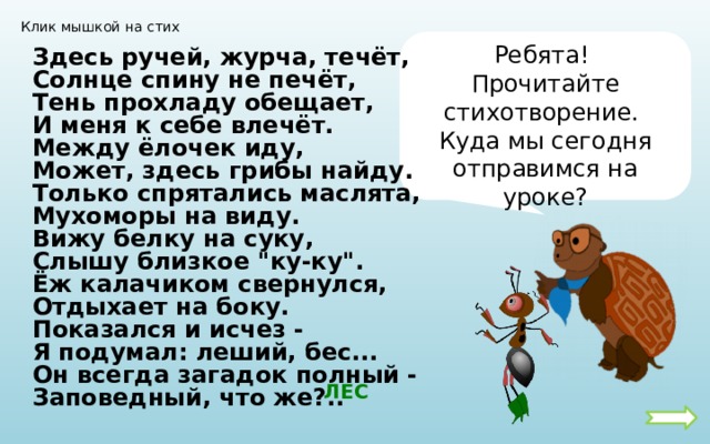 Клик мышкой на стих Ребята! Прочитайте стихотворение. Куда мы сегодня отправимся на уроке? Здесь ручей, журча, течёт, Солнце спину не печёт, Тень прохладу обещает, И меня к себе влечёт. Между ёлочек иду, Может, здесь грибы найду. Только спрятались маслята, Мухоморы на виду. Вижу белку на суку, Слышу близкое 