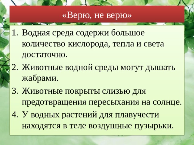 «Верю, не верю» Водная среда содержи большое количество кислорода, тепла и света достаточно. Животные водной среды могут дышать жабрами. Животные покрыты слизью для предотвращения пересыхания на солнце. У водных растений для плавучести находятся в теле воздушные пузырьки. 