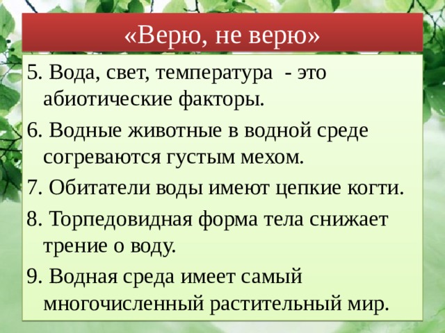 «Верю, не верю» 5. Вода, свет, температура - это абиотические факторы. 6. Водные животные в водной среде согреваются густым мехом. 7. Обитатели воды имеют цепкие когти. 8. Торпедовидная форма тела снижает трение о воду. 9. Водная среда имеет самый многочисленный растительный мир. 