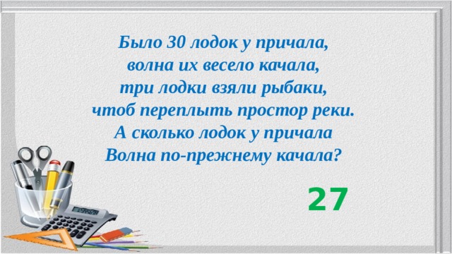 Было 30 лодок у причала, волна их весело качала, три лодки взяли рыбаки, чтоб переплыть простор реки. А сколько лодок у причала Волна по-прежнему качала? 27 