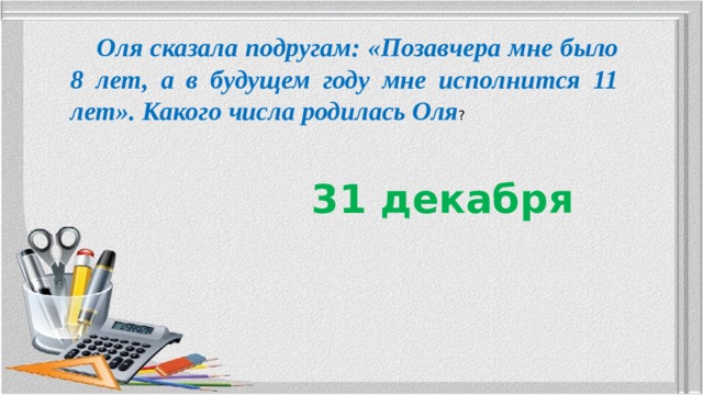  Оля сказала подругам: «Позавчера мне было 8 лет, а в будущем году мне исполнится 11 лет». Какого числа родилась Оля ? 31 декабря 