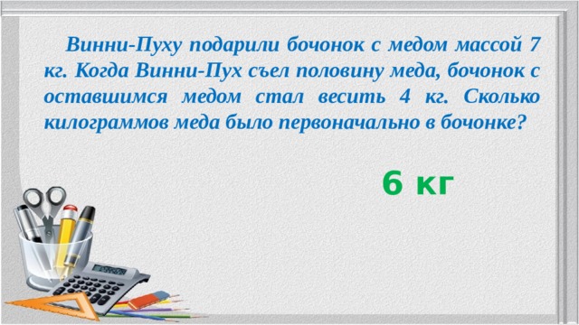  Винни-Пуху подарили бочонок с медом массой 7 кг. Когда Винни-Пух съел половину меда, бочонок с оставшимся медом стал весить 4 кг. Сколько килограммов меда было первоначально в бочонке? 6 кг 