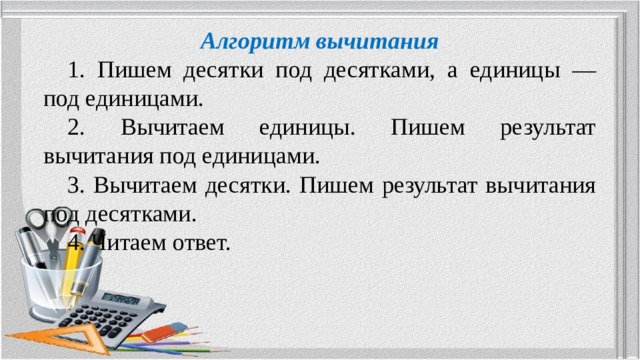 Алгоритм вычитания  1. Пишем десятки под десятками, а единицы — под единицами.  2. Вычитаем единицы. Пишем результат вычитания под единицами.  3. Вычитаем десятки. Пишем результат вычитания под десятками.  4. Читаем ответ. 