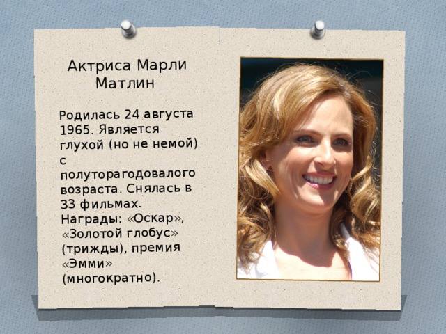 Актриса Марли Матлин Родилась 24 августа 1965. Является глухой (но не немой) с полуторагодовалого возраста. Снялась в 33 фильмах. Награды: «Оскар», «Золотой глобус» (трижды), премия «Эмми» (многократно). 