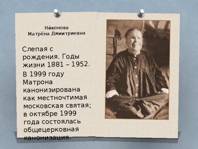 Ни́конова  Матрёна Дмиитриевна Слепая с рождения. Годы жизни 1881 – 1952. В 1999 году Матрона канонизирована как местночтимая московская святая; в октябре 1999 года состоялась общецерковная канонизация. 