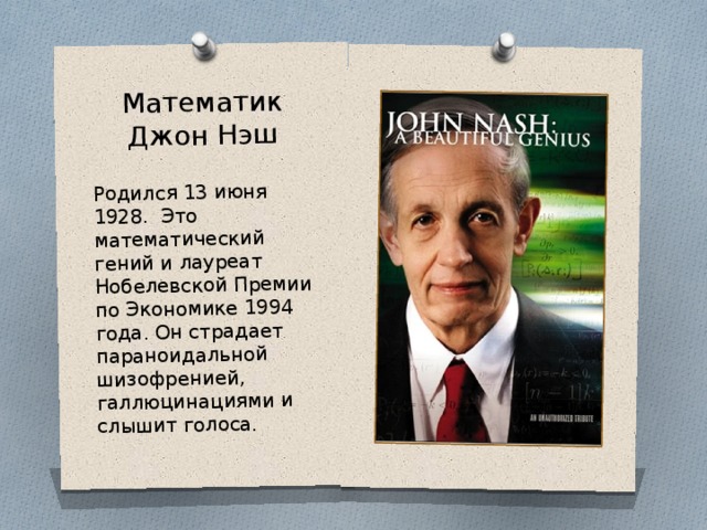 Математик  Джон Нэш Родился 13 июня 1928. Это математический гений и лауреат Нобелевской Премии по Экономике 1994 года . Он страдает параноидальной шизофренией, галлюцинациями и слышит голоса. 