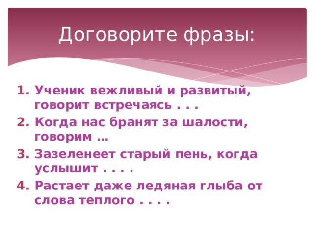 Договорите фразы: Ученик вежливый и развитый, говорит встречаясь . . . Когда нас бранят за шалости, говорим … Зазеленеет старый пень, когда услышит . . . . Растает даже ледяная глыба от слова теплого . . . .  