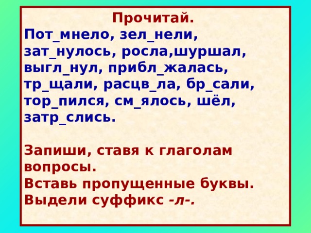  Прочитай.  Пот_мнело, зел_нели, зат_нулось, росла,шуршал, выгл_нул, прибл_жалась, тр_щали, расцв_ла, бр_сали, тор_пился, см_ялось, шёл, затр_слись.   Запиши, ставя к глаголам вопросы. Вставь пропущенные буквы. Выдели суффикс -л-.  