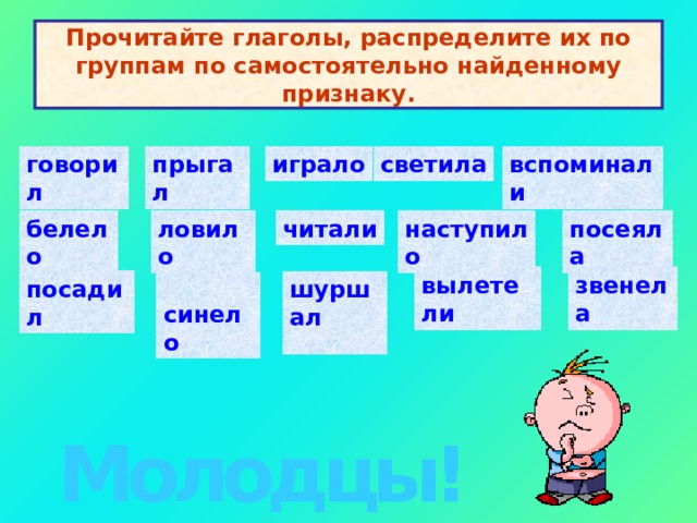 Прочитайте глаголы, распределите их по группам по самостоятельно найденному признаку. говорил светила играло вспоминали    прыгал   посеяла   белело   ловило  наступило   читали вылетели   звенела   посадил   шуршал    синело   Молодцы! 