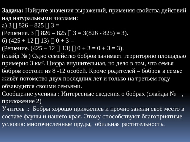  Задача: Найдите значения выражений, применяя свойства действий над натуральными числами: а) 3  826 – 825  3 = (Решение. 3  826 – 825  3 = 3(826 - 825) = 3). б) (425 + 12  13)  0 + 3 = (Решение. (425 – 12  13)  0 + 3 = 0 + 3 = 3). (слайд № ) Одно семейство бобров занимает территорию площадью примерно 3 км 2 . Цифра внушительная, но дело в том, что семья бобров состоит из 8 -12 особей. Кроме родителей – бобров в семье живёт потомство двух последних лет и только на третьем году обзаводится своими семьями. Сообщение ученика : Интересные сведения о бобрах (слайды № , приложение 2) Учитель .: Бобры хорошо прижились и прочно заняли своё место в составе фауны и нашего края. Этому способствуют благоприятные условия: многочисленные пруды, обильная растительность. 