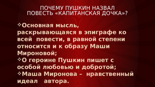 Почему Пушкин назвал повесть «Капитанская дочка»? Основная мысль, раскрывающаяся в эпиграфе ко всей повести, в равной степени относится и к образу Маши Мироновой; О героине Пушкин пишет с особой любовью и добротой; Маша Миронова – нравственный идеал автора. 