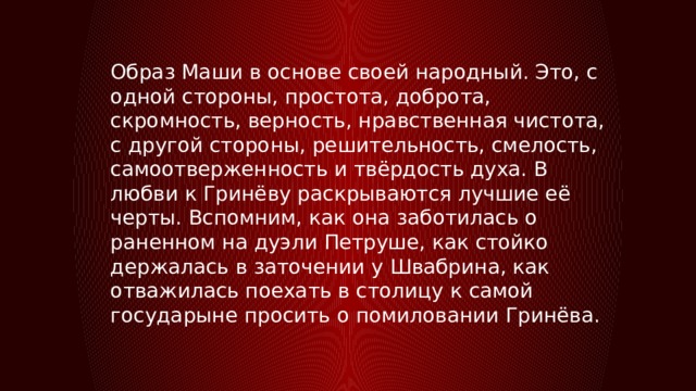 Образ Маши в основе своей народный. Это, с одной стороны, простота, доброта, скромность, верность, нравственная чистота, с другой стороны, решительность, смелость, самоотверженность и твёрдость духа. В любви к Гринёву раскрываются лучшие её черты. Вспомним, как она заботилась о раненном на дуэли Петруше, как стойко держалась в заточении у Швабрина, как отважилась поехать в столицу к самой государыне просить о помиловании Гринёва. 