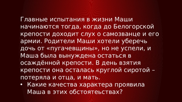 Главные испытания в жизни Маши начинаются тогда, когда до Белогорской крепости доходит слух о самозванце и его армии. Родители Маши хотели уберечь дочь от «пугачевщины», но не успели, и Маша была вынуждена остаться в осаждённой крепости. В день взятия крепости она осталась круглой сиротой – потеряла и отца, и мать. Какие качества характера проявила Маша в этих обстоятеьствах? 