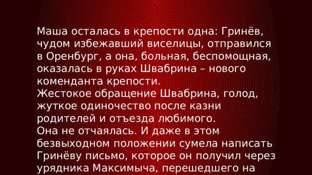 Маша осталась в крепости одна: Гринёв, чудом избежавший виселицы, отправился в Оренбург, а она, больная, беспомощная, оказалась в руках Швабрина – нового коменданта крепости. Жестокое обращение Швабрина, голод, жуткое одиночество после казни родителей и отъезда любимого. Она не отчаялась. И даже в этом безвыходном положении сумела написать Гринёву письмо, которое он получил через урядника Максимыча, перешедшего на сторону пугачёвцев. 