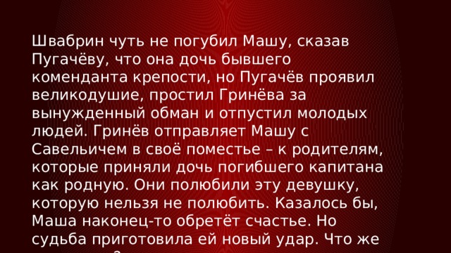 Швабрин чуть не погубил Машу, сказав Пугачёву, что она дочь бывшего коменданта крепости, но Пугачёв проявил великодушие, простил Гринёва за вынужденный обман и отпустил молодых людей. Гринёв отправляет Машу с Савельичем в своё поместье – к родителям, которые приняли дочь погибшего капитана как родную. Они полюбили эту девушку, которую нельзя не полюбить. Казалось бы, Маша наконец-то обретёт счастье. Но судьба приготовила ей новый удар. Что же случилось? 