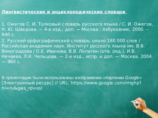 Лингвистические и энциклопедические словари 1. Ожегов С. И. Толковый словарь русского языка / С. И. Ожегов, Н. Ю. Шведова. − 4-е изд., доп. − Москва : Азбуковник, 2000. – 940 с. 2. Русский орфографический словарь: около 180 000 слов / Российская академия наук. Институт русского языка им. В.В. Виноградова / О.Е. Иванова, В.В. Лопатин (отв. ред.), И.В. Нечаева, Л.К. Чельцова. — 2-е изд., испр. и доп. — Москва, 2004. — 960 с. В презентации были использованы изображения «Картинки Google» [Электронный ресурс] // URL: https://www.google.com/imghp?hl=ru&gws_rd=ssl 