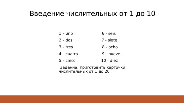 Введение числительных от 1 до 10   1 – uno 6 - seis 2 – dos 7 - siete 3 – tres 8 - ocho 4 – cuatro 9 - nueve 5 – cinco 10 - diez  Задание: приготовить карточки числительных от 1 до 20. 