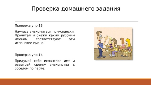 Проверка домашнего задания Проверка упр.13. Научись знакомиться по–испански. Прочитай и скажи каким русским именам соответствуют эти испанские имена. Проверка упр.14. Придумай себе испанское имя и разыграй сценку знакомства с соседом по парте. 