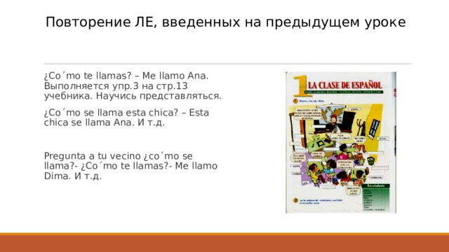 Повторение ЛЕ, введенных на предыдущем уроке   ¿Co´mo te llamas? – Me llamo Ana. Выполняется упр.3 на стр.13 учебника. Научись представляться. ¿Co´mo se llama esta chica? – Esta chica se llama Ana. И т.д. Pregunta a tu vecino ¿co´mo se llama?- ¿Co´mo te llamas?- Me llamo Dima. И т.д. 