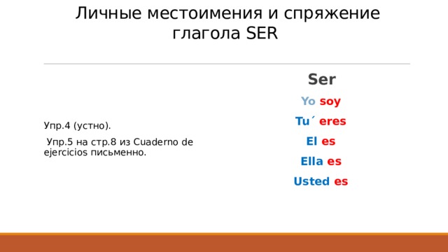  Личные местоимения и спряжение глагола SER   Ser Yo  soy Tu´ eres El  es Ella  es Usted  es  Упр.4 (устно).  Упр.5 на стр.8 из Cuaderno de ejercicios письменно. 