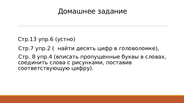 Домашнее задание  Стр.13 упр.6 (устно)  Стр.7 упр.2 ( найти десять цифр в головоломке), Стр. 8 упр.4 (вписать пропущенные буквы в словах, соединить слова с рисунками, поставив соответствующую цифру). 